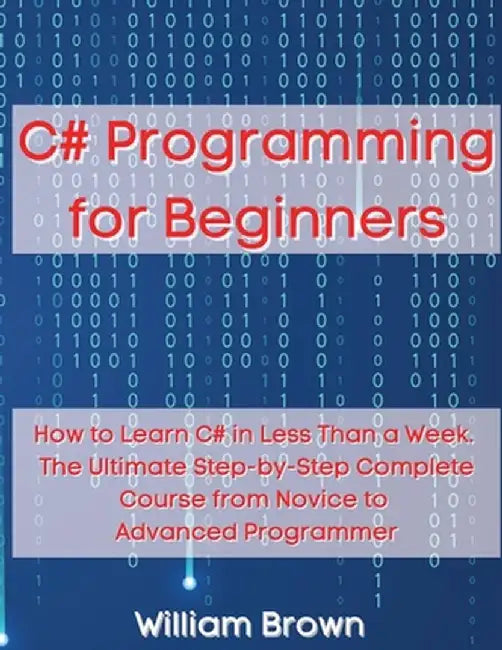 C# Programming for Beginners: How to Learn C# in Less Than a Week. The Ultimate Step-by-Step Complete Course from Novice to Advanced Programmer by William Brown