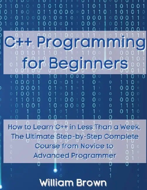 C++ Programming for Beginners: How to Learn C++ in Less Than a Week. The Ultimate Step-by-Step Complete Course from Novice to Advanced Programmer by William Brown