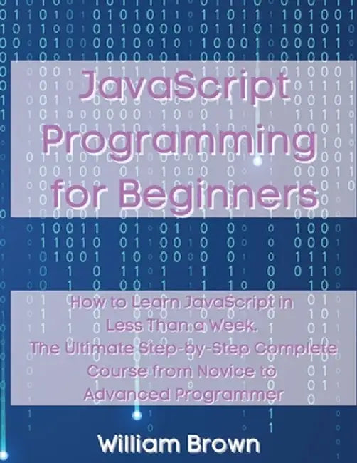 JavaScript Programming for Beginners: How to Learn JavaScript in Less Than a Week. The Ultimate Step-by-Step Complete Course from Novice to Advanced P by William Brown