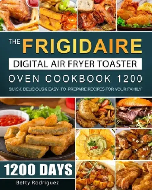 The Frigidaire Digital Air Fryer Toaster Oven Cookbook 1200: 1200 Days Quick, Delicious & Easy-to-Prepare Recipes for Your Family by Betty Rodriguez