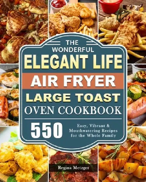 The Wonderful Elegant Life Air Fryer, Large Toast Oven Cookbook: 550 Easy, Vibrant & Mouthwatering Recipes for the Whole Family by Regina Metzger