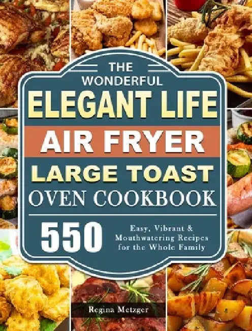 The Wonderful Elegant Life Air Fryer, Large Toast Oven Cookbook: 550 Easy, Vibrant & Mouthwatering Recipes for the Whole Family by Regina Metzger