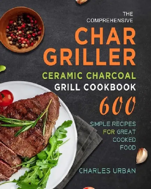 The Comprehensive Char-Griller Ceramic Charcoal Grill Cookbook: 600 Simple Recipes for Great Cooked Food by Charles Urban