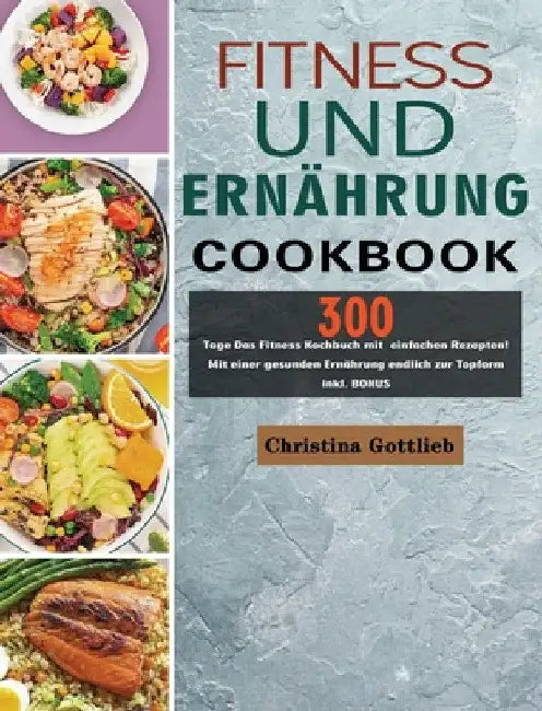 Fitness und Ernährung: 300 Tage Das Fitness Kochbuch mit einfachen Rezepten! Mit einer gesunden Ernährung endlich zur Topform inkl. BONUS by Christina Gottlieb