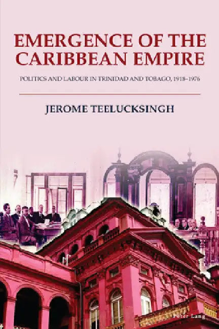 Emergence of the Caribbean Empire: Politics and Labour in Trinidad and Tobago, 1918-1976 by Jerome Teelucksingh