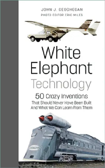 White Elephant Technology: 50 Crazy Inventions That Should Never Have Been Built, and What We Can Learn from Them by John J. Geoghegan