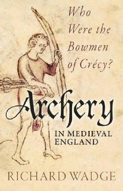 Archery in Medieval England: Who Were the Bowmen of Crécy? by Richard Wadge