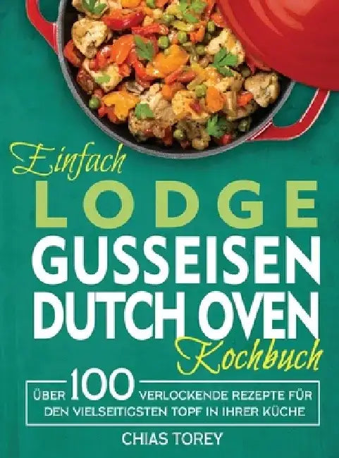 Einfach Lodge Gusseisen Dutch Oven Kochbuch: Über 100 verlockende Rezepte für den vielseitigsten Topf in Ihrer Küche by Chias Torey