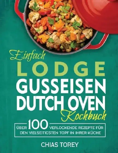 Einfach Lodge Gusseisen Dutch Oven Kochbuch: Über 100 verlockende Rezepte für den vielseitigsten Topf in Ihrer Küche by Chias Torey