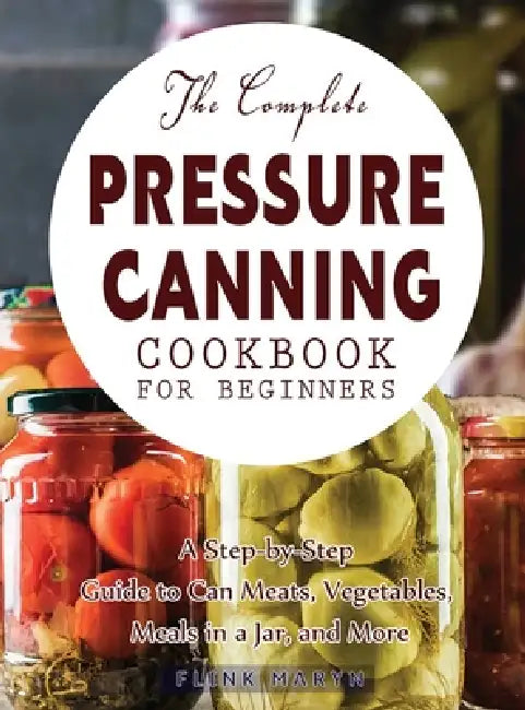 The Complete Pressure Canning Cookbook for Beginners: A Step-by-Step Guide to Can Meats, Vegetables, Meals in a Jar, and More by Flink Maryn