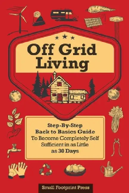 Off Grid Living: A Step-By-Step, Back to Basics Guide to Become Completely Self-Sufficient in as Little as 30 Days by Small Footprint Press
