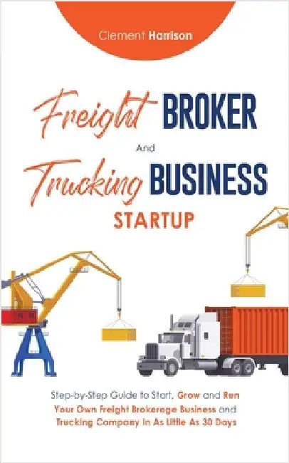 Freight Broker & Trucking Business Startup: Step-by-Step Guide to Start, Grow and Run Your Own Freight Brokerage & Trucking Company in as Little as 30 by Harrison, Clement