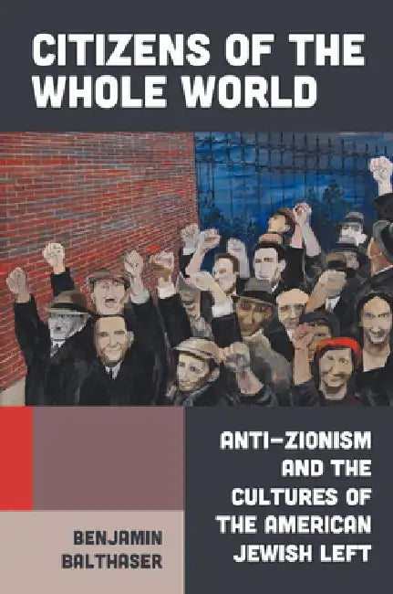 Citizens of the Whole World: Anti-Zionism and the Cultures of the American Jewish Left by Benjamin Balthaser