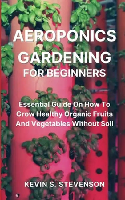 Aeroponics Gardening for Beginners: Essential Guide On How To Grow Healthy Organic Fruits And Vegetables Without Soil by Kevin S. Stevenson