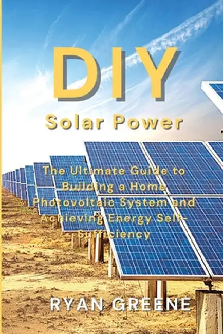 DIY Solar Power: The Ultimate Guide to Building a Home Photovoltaic System and Achieving Energy Self-Sufficiency by Ryan Greene