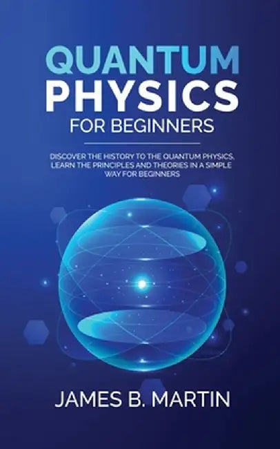 Quantum Physics for Beginners: Discover the history to the quantum physics, learn the principles and theories in a simple way for beginners by James B. Martin