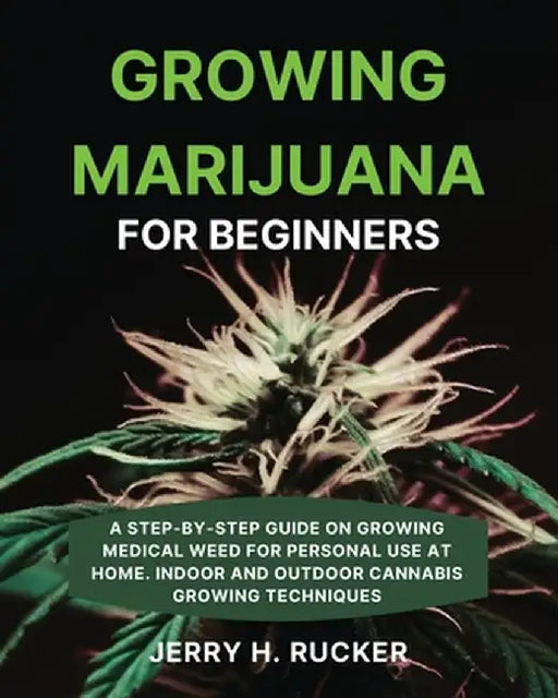 Growing Marijuana for Beginners: A Step-by-Step Guide on Growing Medical Weed for Personal Use at Home. Indoor and Outdoor Cannabis Growing Techniques by Jerry H. Rucker