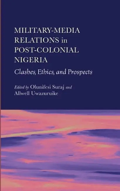 Military-Media Relations in Post-Colonial Nigeria: Clashes, Ethics, and Prospects by Olunifesi Suraj