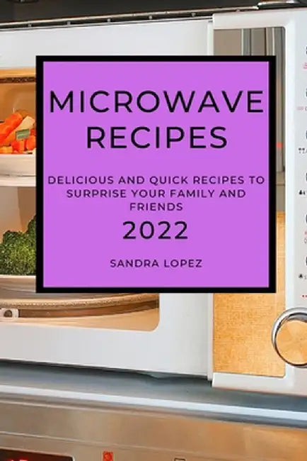 Microwave Recipes 2022: Delicious and Quick Recipes to Surprise Your Family and Friends by Sandra Lopez