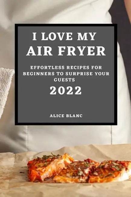 I Love My Air Fryer 2022: Effortless Recipes for Beginners to Surprise Your Guests by Alice Blanc