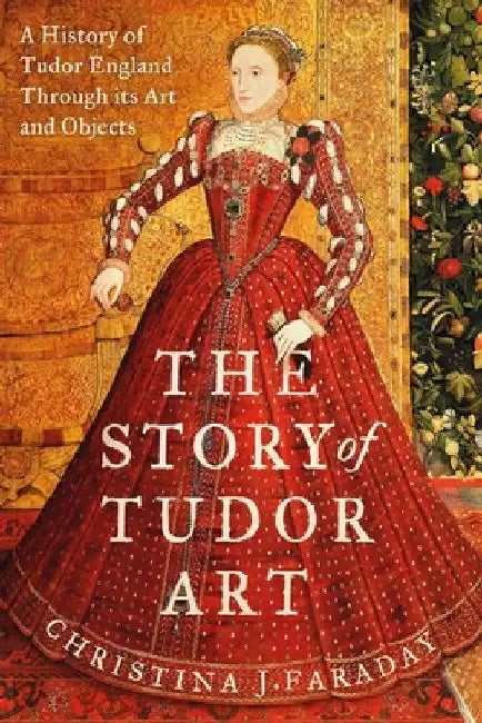 The Story of Tudor Art: A History of Tudor England Through its Art and Objects by Christina J. Faraday