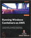 Running Windows Containers on AWS: A complete guide to successfully running Windows containers on Amazon ECS, EKS, and AWS Fargate by Morales, Marcio