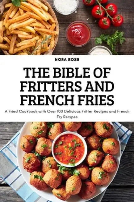The Bible of Fritters and French Fries: A Fried Cookbook with Over 100 Delicious Fritter Recipes and French Fry Recipes by Nora Rose