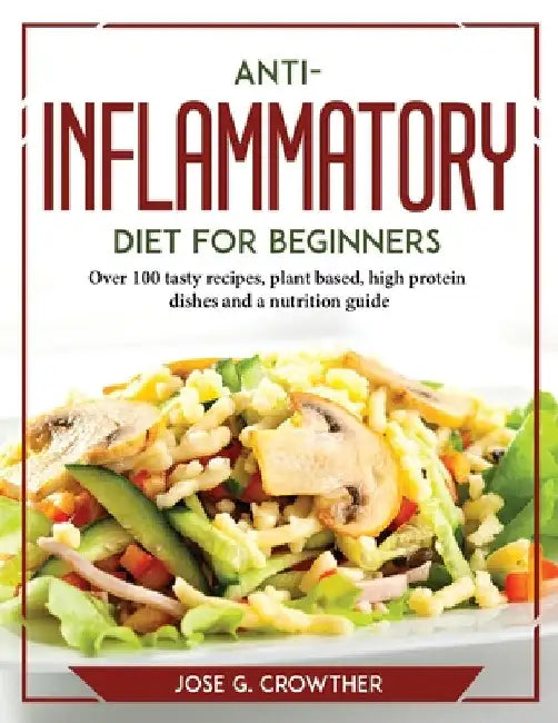 Anti-inflammatory diet for beginners: Over 100 tasty recipes, plant based, high protein dishes and a nutrition guide by Jose G Crowther