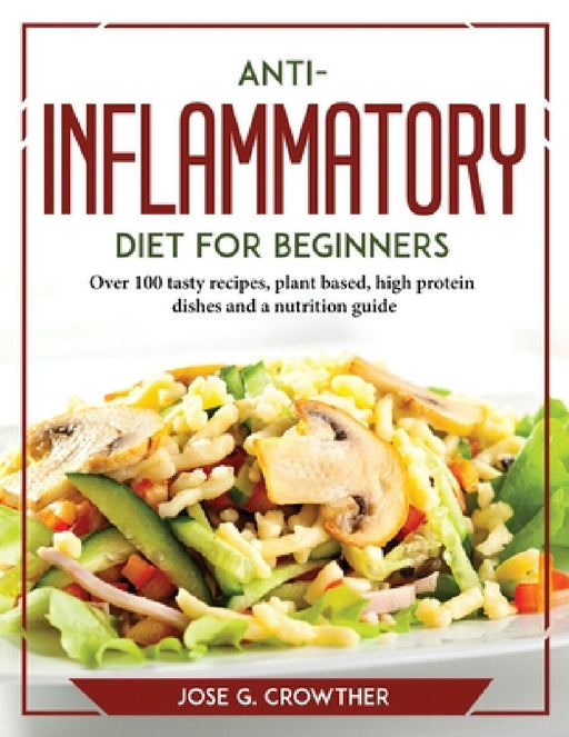 Anti-inflammatory diet for beginners: Over 100 tasty recipes, plant based, high protein dishes and a nutrition guide by Jose G Crowther