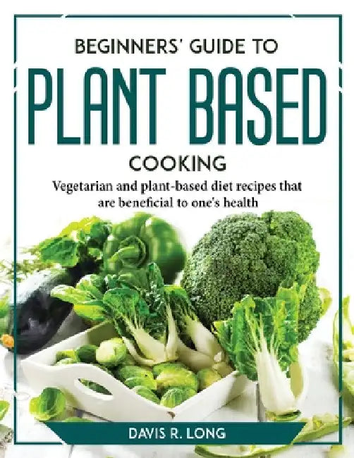 Beginners' Guide to Plant-Based Cooking: Vegetarian and plant-based diet recipes that are beneficial to one's health by Davis R Long