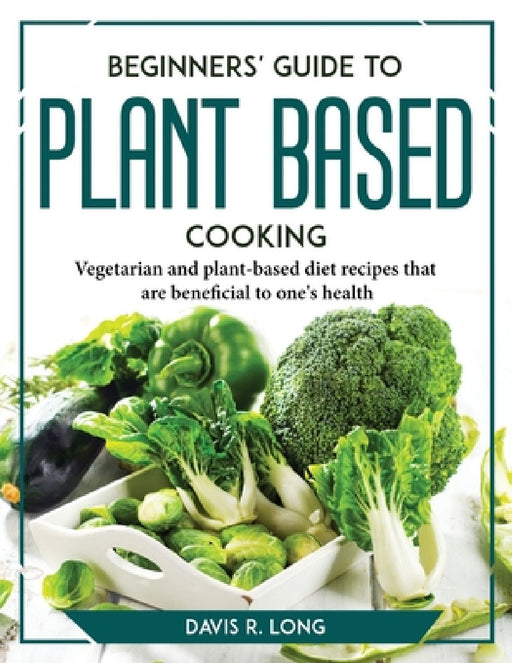 Beginners' Guide to Plant-Based Cooking: Vegetarian and plant-based diet recipes that are beneficial to one's health by Davis R Long