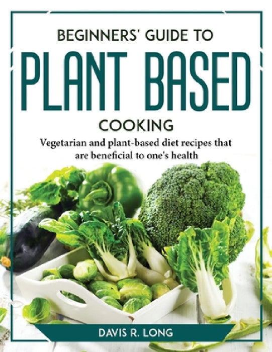 Beginners' Guide to Plant-Based Cooking: Vegetarian and plant-based diet recipes that are beneficial to one's health by Davis R Long