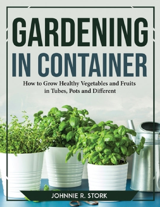 Gardening in Container: How to Grow Healthy Vegetables and Fruits in Tubes, Pots and Different by Johnnie R Stork