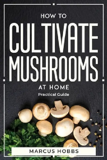 How to Cultivate Mushrooms at Home: Practical Guide by Marcus Hobbs