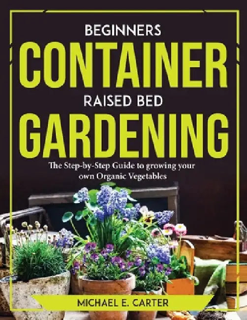 Beginners Container Raised Bed Gardening: The Step-by-Step Guide to growing your own Organic Vegetables by Michael E Carter