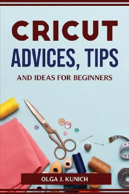 Cricut Advices, Tips and Ideas for Beginners by Olga J Kunich