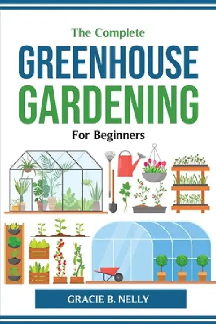 The Complete Greenhouse Gardening For Beginners by Gracie B Nelly