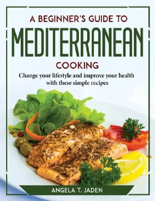A Beginner's Guide to Mediterranean Cooking: Change your lifestyle and improve your health with these simple recipes by Angela T Jaden
