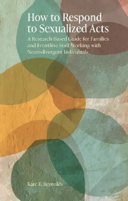 How to Respond to Sexualized Acts: A Research-Based Guide for Families and Frontline Staff Working with Neurodivergent Individuals by Kate E. Reynolds
