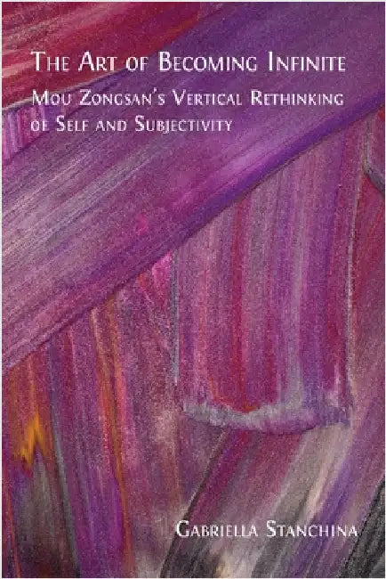 The Art of Becoming Infinite: Mou Zongsan's Vertical Rethinking of Self and Subjectivity by Stanchina, Gabriella