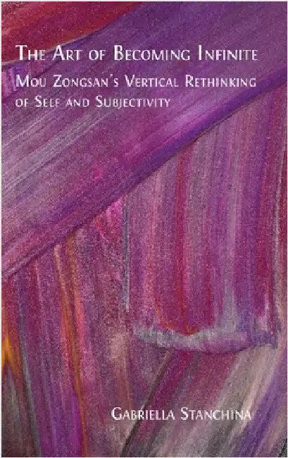 The Art of Becoming Infinite: Mou Zongsan's Vertical Rethinking of Self and Subjectivity by Stanchina, Gabriella