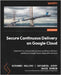 Secure Continuous Delivery on Google Cloud: Implement an automated and secure software delivery pipeline on Google Cloud using native services by Galloro, Giovanni