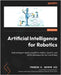 Artificial Intelligence for Robotics - Second Edition: Build intelligent robots using ROS 2, Python, OpenCV, and AI/ML techniques for real-world tasks by Govers, Francis X., III