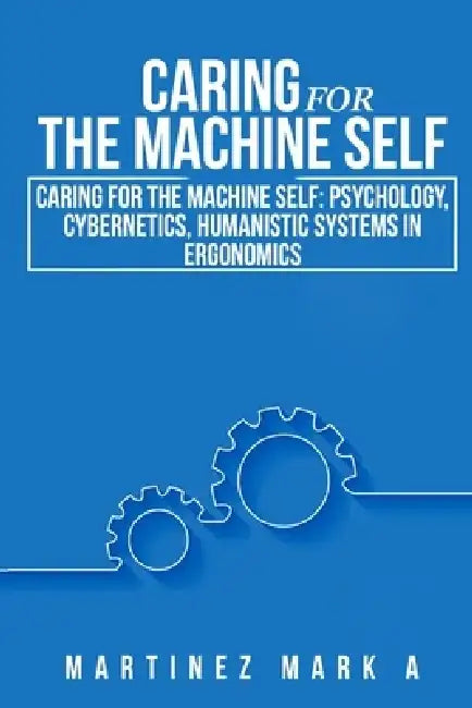 Caring for the Machine Self: Psychology, Cybernetics, Humanistic Systems in Ergonomics by Mark A. Martinez
