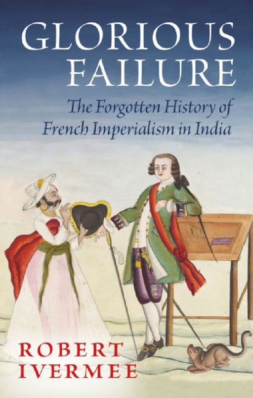 Glorious Failure: The Forgotten History of French Imperialism in India by Robert Ivermee