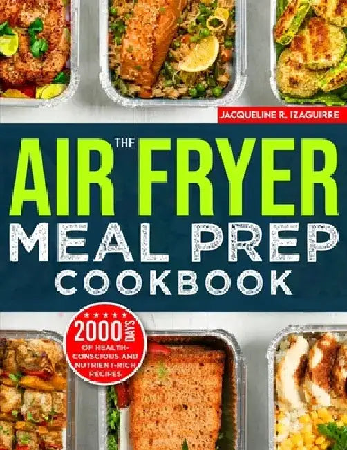 The Air Fryer Meal Prep Cookbook: 2000 Days of Health-Conscious and Nutrient-Rich Recipes with a 4-Week Step By Step Meal Prep to Hone Your Culinary A by Jacqueline R. Izaguirre