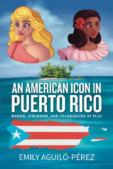 An American Icon in Puerto Rico: Barbie, Girlhood, and Colonialism at Play by Emily R. Aguiló-Pérez