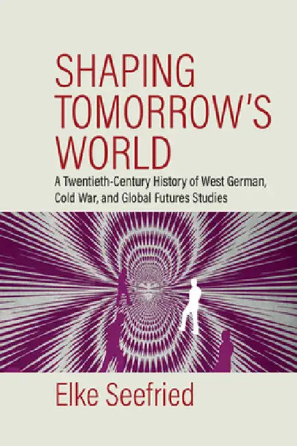 Shaping Tomorrow's World: A Twentieth-Century History of West German, Cold War, and Global Futures Studies by Elke Seefried