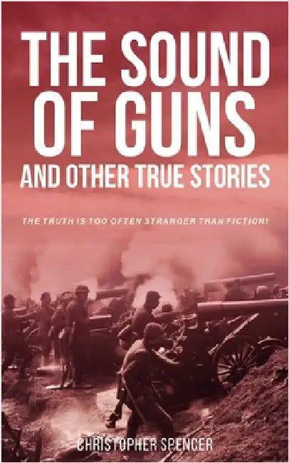 The Sound of Guns and Other True Stories: The Truth Is Too Often Stranger Than Fiction! by Spencer, Christopher