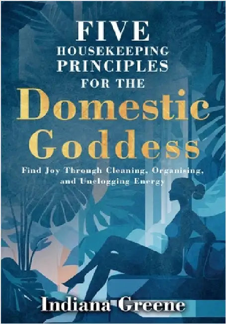Five Housekeeping Principles for the Domestic Goddess: Find Joy Through Cleaning, Organising, and Unclogging Energy by Greene, Indiana